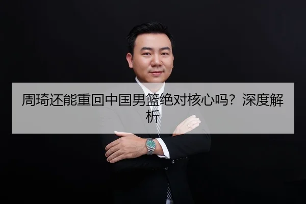 周琦还能重回中国男篮绝对核心吗？深度解析